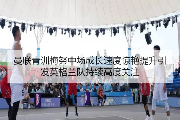 曼联青训梅努中场成长速度惊艳提升引发英格兰队持续高度关注