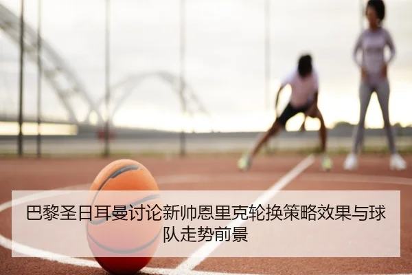 巴黎圣日耳曼讨论新帅恩里克轮换策略效果与球队走势前景