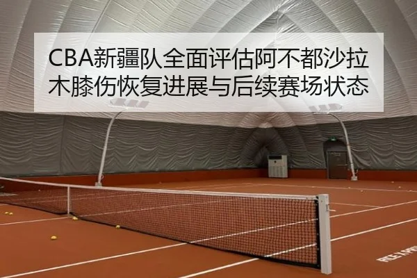 CBA新疆队全面评估阿不都沙拉木膝伤恢复进展与后续赛场状态