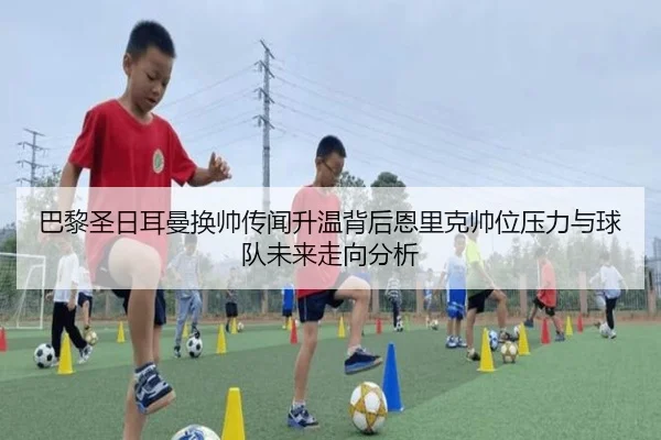 巴黎圣日耳曼换帅传闻升温背后恩里克帅位压力与球队未来走向分析
