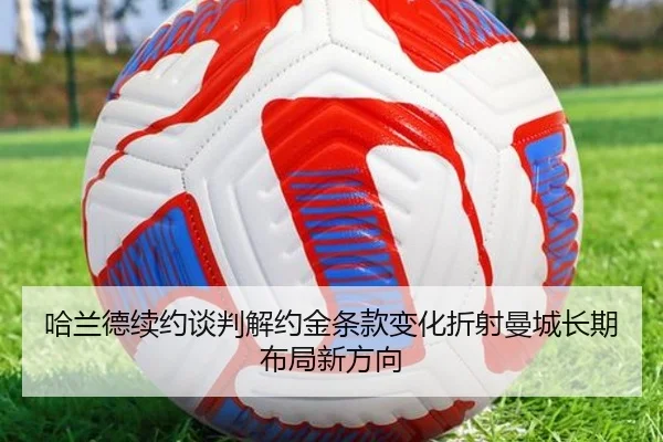 哈兰德续约谈判解约金条款变化折射曼城长期布局新方向