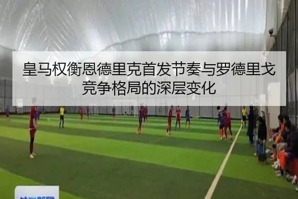 皇马权衡恩德里克首发节奏与罗德里戈竞争格局的深层变化