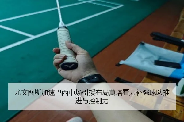 尤文图斯加速巴西中场引援布局莫塔着力补强球队推进与控制力
